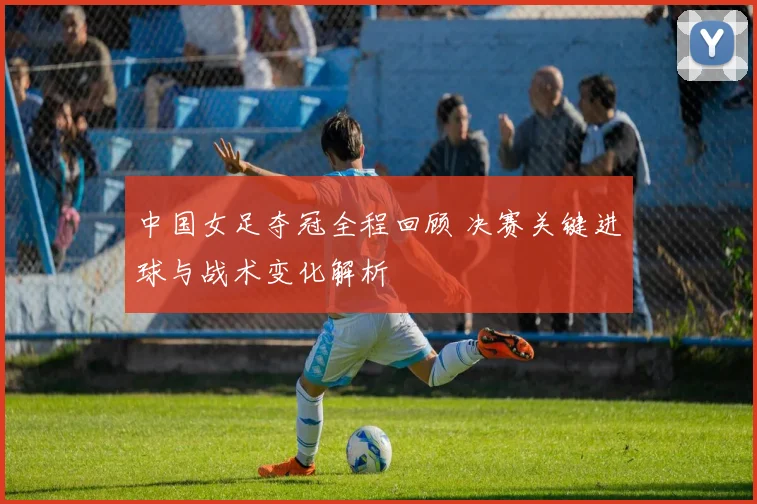 中国女足夺冠全程回顾 决赛关键进球与战术变化解析