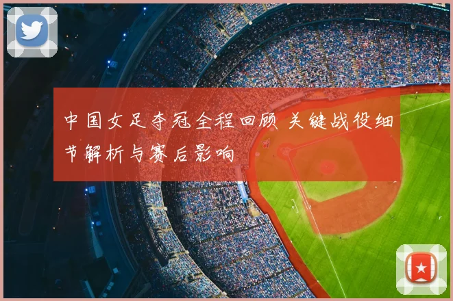 中国女足夺冠全程回顾 关键战役细节解析与赛后影响