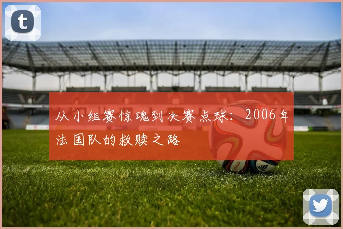 从小组赛惊魂到决赛点球：2006年法国队的救赎之路