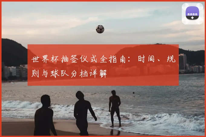 世界杯抽签仪式全指南：时间、规则与球队分档详解