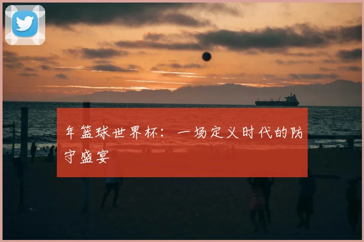 年篮球世界杯：一场定义时代的防守盛宴