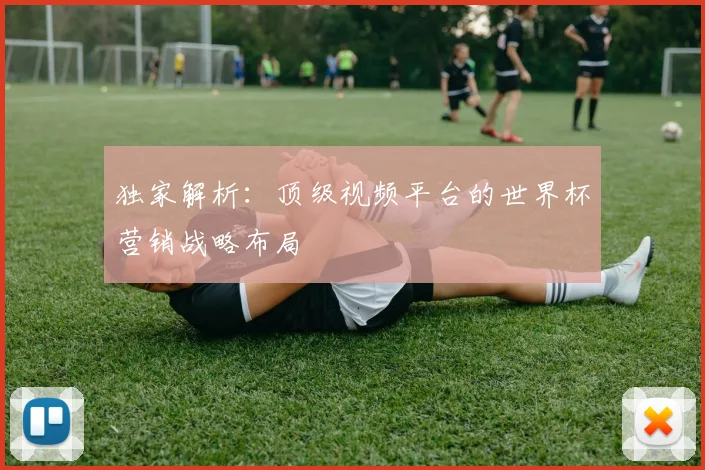 独家解析：顶级视频平台的世界杯营销战略布局
