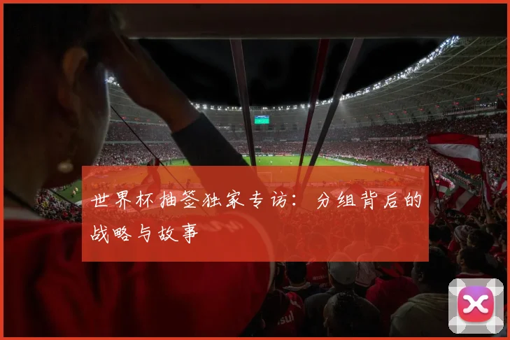 世界杯抽签独家专访:分组背后的战略与故事