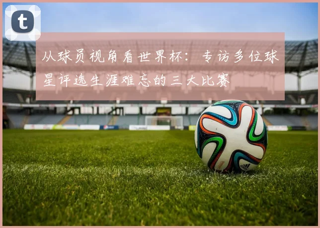从球员视角看世界杯：专访多位球星评选生涯难忘的三大比赛