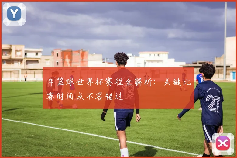 年篮球世界杯赛程全解析：关键比赛时间点不容错过