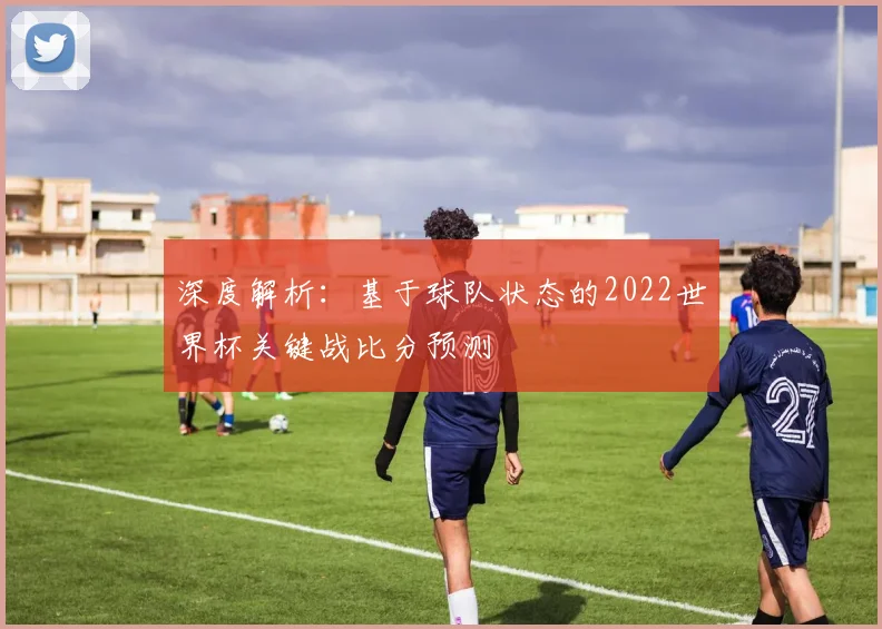 深度解析：基于球队状态的2022世界杯关键战比分预测