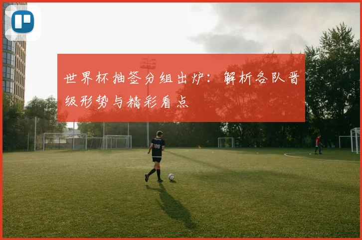 世界杯抽签分组出炉：解析各队晋级形势与精彩看点