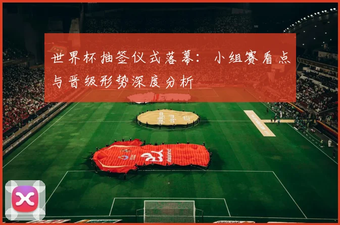 世界杯抽签仪式落幕：小组赛看点与晋级形势深度分析