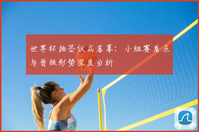 世界杯抽签仪式落幕：小组赛看点与晋级形势深度分析