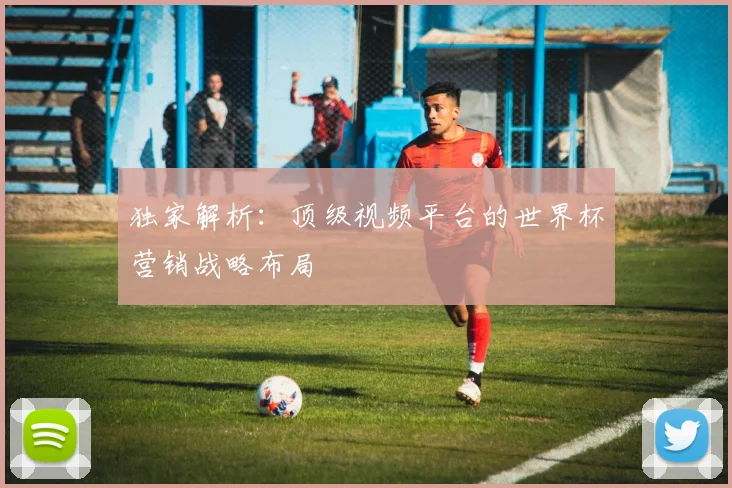 独家解析：顶级视频平台的世界杯营销战略布局