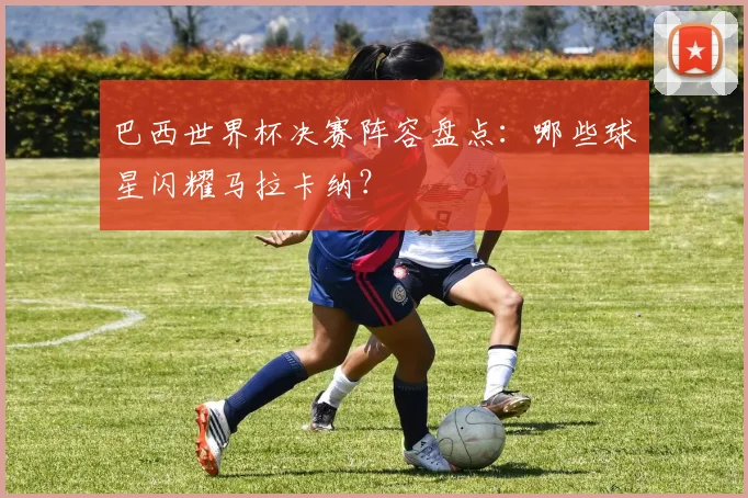 巴西世界杯决赛阵容盘点:哪些球星闪耀马拉卡纳?