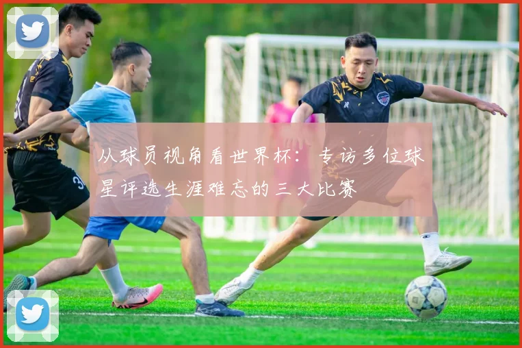 从球员视角看世界杯：专访多位球星评选生涯难忘的三大比赛